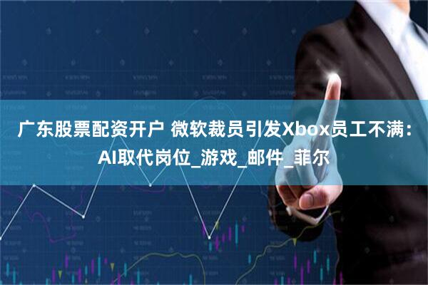 广东股票配资开户 微软裁员引发Xbox员工不满：AI取代岗位_游戏_邮件_菲尔