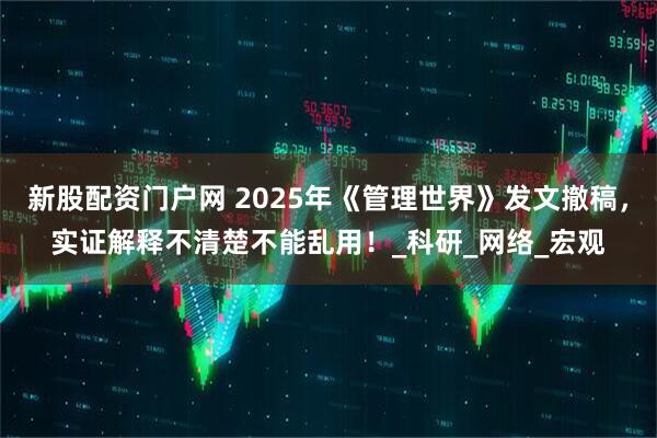新股配资门户网 2025年《管理世界》发文撤稿，实证解释不清楚不能乱用！_科研_网络_宏观