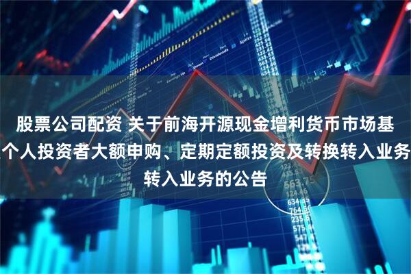股票公司配资 关于前海开源现金增利货币市场基金恢复个人投资者大额申购、定期定额投资及转换转入业务的公告