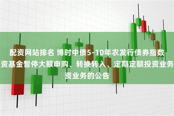 配资网站排名 博时中债5-10年农发行债券指数证券投资基金暂停大额申购、转换转入、定期定额投资业务的公告