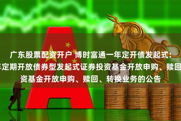 广东股票配资开户 博时富通一年定开债发起式: 博时富通纯债一年定期开放债券型发起式证券投资基金开放申购、赎回、转换业务的公告
