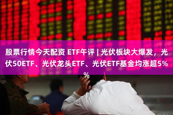 股票行情今天配资 ETF午评 | 光伏板块大爆发，光伏50ETF、光伏龙头ETF、光伏ETF基金均涨超5%