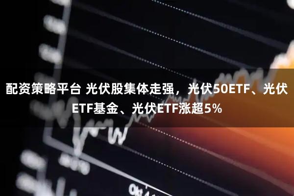 配资策略平台 光伏股集体走强，光伏50ETF、光伏ETF基金、光伏ETF涨超5%