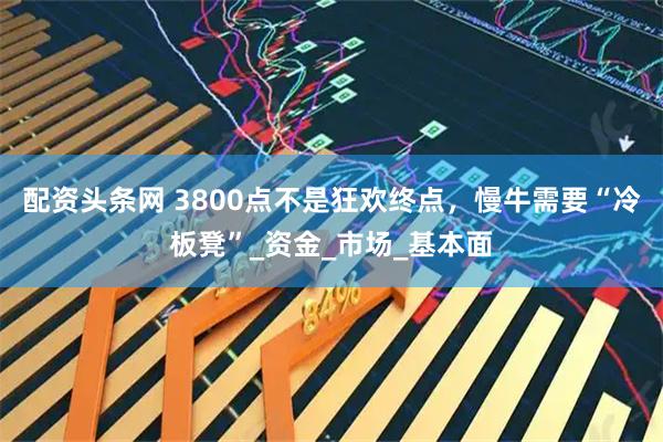 配资头条网 3800点不是狂欢终点，慢牛需要“冷板凳”_资金_市场_基本面