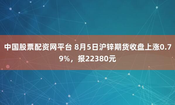 中国股票配资网平台 8月5日沪锌期货收盘上涨0.79%，报22380元