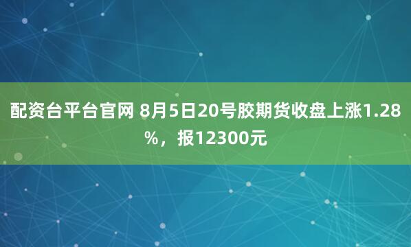 配资台平台官网 8月5日20号胶期货收盘上涨1.28%，报12300元
