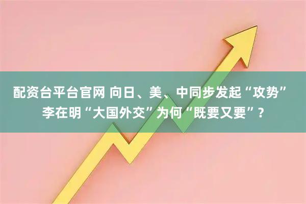 配资台平台官网 向日、美、中同步发起“攻势” 李在明“大国外交”为何“既要又要”？