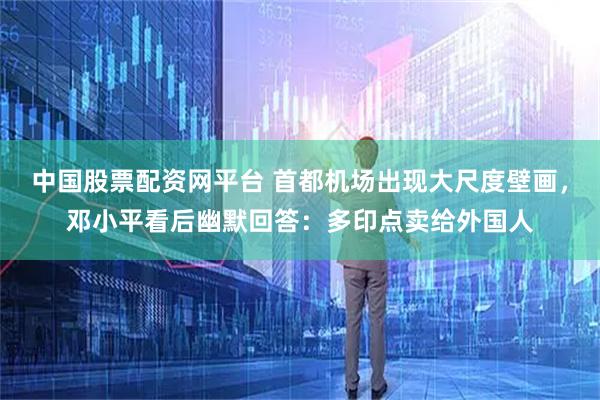 中国股票配资网平台 首都机场出现大尺度壁画，邓小平看后幽默回答：多印点卖给外国人