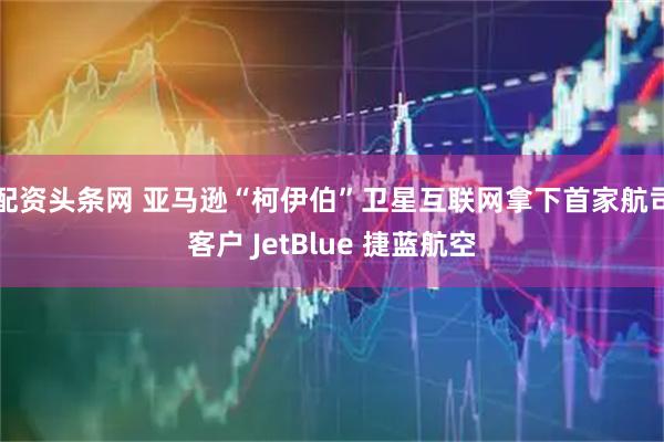 配资头条网 亚马逊“柯伊伯”卫星互联网拿下首家航司客户 JetBlue 捷蓝航空