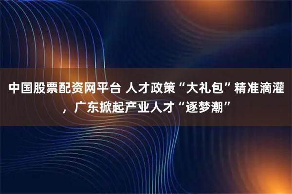 中国股票配资网平台 人才政策“大礼包”精准滴灌，广东掀起产业人才“逐梦潮”