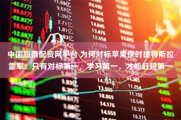 中国股票配资网平台 为何对标苹果保时捷特斯拉雷军：只有对标第一，学习第一，才能赶超第一