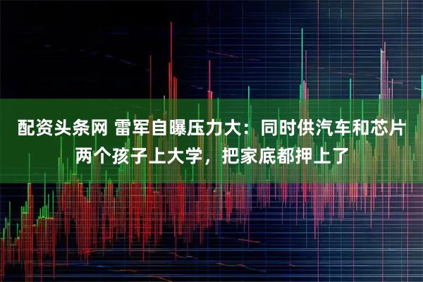 配资头条网 雷军自曝压力大：同时供汽车和芯片两个孩子上大学，把家底都押上了