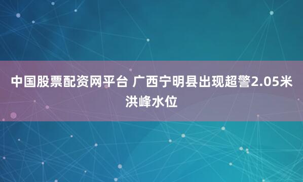 中国股票配资网平台 广西宁明县出现超警2.05米洪峰水位