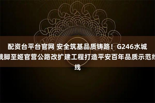 配资台平台官网 安全筑基品质铸路！G246水城俄脚至姬官营公路改扩建工程打造平安百年品质示范线