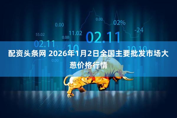 配资头条网 2026年1月2日全国主要批发市场大葱价格行情